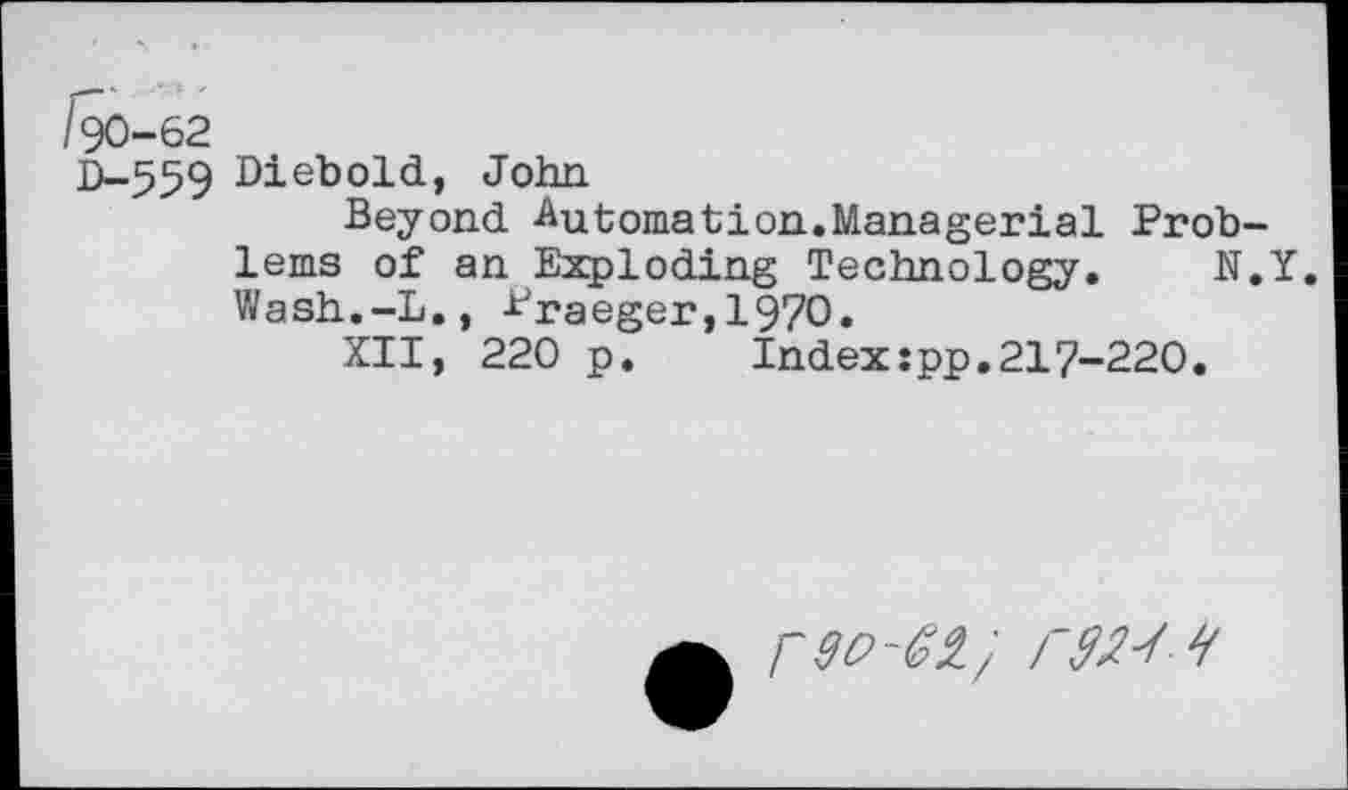 ﻿/90-62
D-559 Diebold, John
Beyond -Automation.Managerial Problems of an Exploding Technology. N.Y. Wash.-L., Praeger,1970.
XII, 220 p.	Index:pp.217-220.
